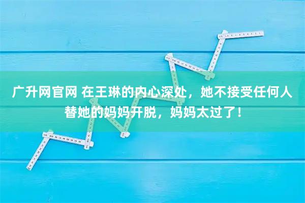 广升网官网 在王琳的内心深处，她不接受任何人替她的妈妈开脱，妈妈太过了！