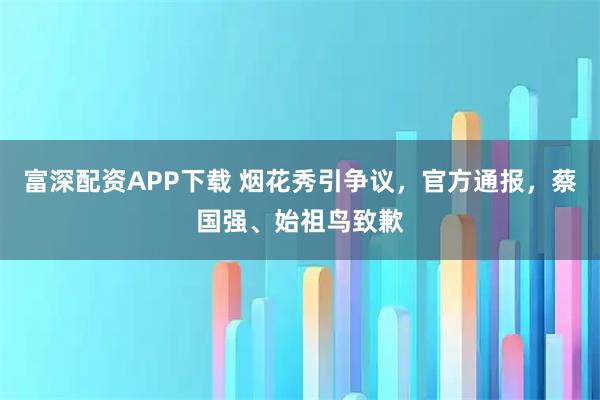 富深配资APP下载 烟花秀引争议，官方通报，蔡国强、始祖鸟致歉