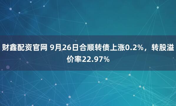 财鑫配资官网 9月26日合顺转债上涨0.2%，转股溢价率22.97%