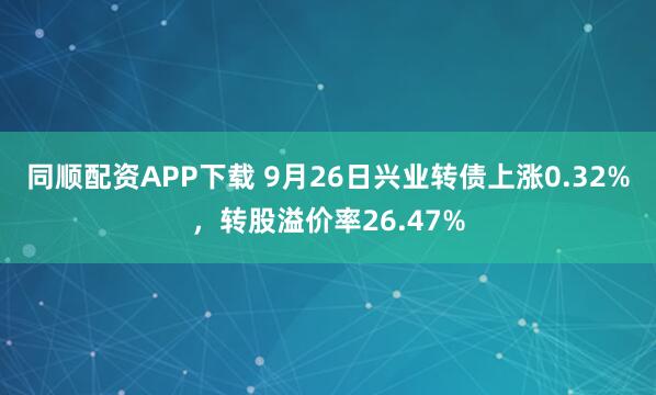 同顺配资APP下载 9月26日兴业转债上涨0.32%，转股溢价率26.47%