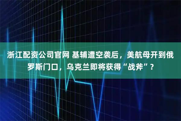 浙江配资公司官网 基辅遭空袭后，美航母开到俄罗斯门口，乌克兰即将获得“战斧”？