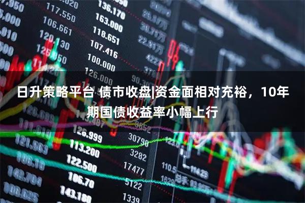 日升策略平台 债市收盘|资金面相对充裕，10年期国债收益率小幅上行