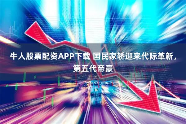 牛人股票配资APP下载 国民家轿迎来代际革新，第五代帝豪