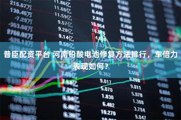 普臣配资平台 河南铅酸电池修复方法排行，车倍力表现如何？