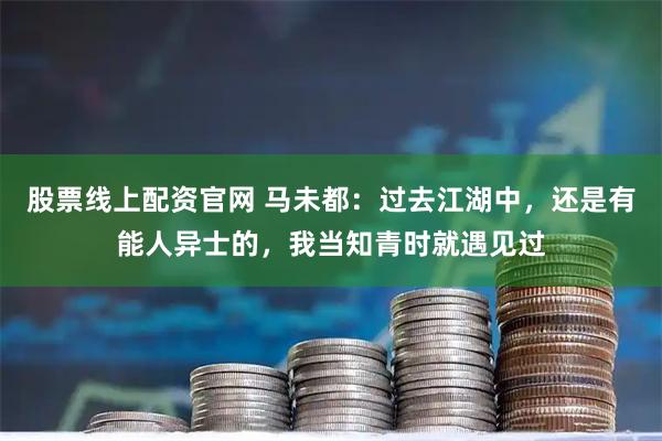 股票线上配资官网 马未都：过去江湖中，还是有能人异士的，我当知青时就遇见过