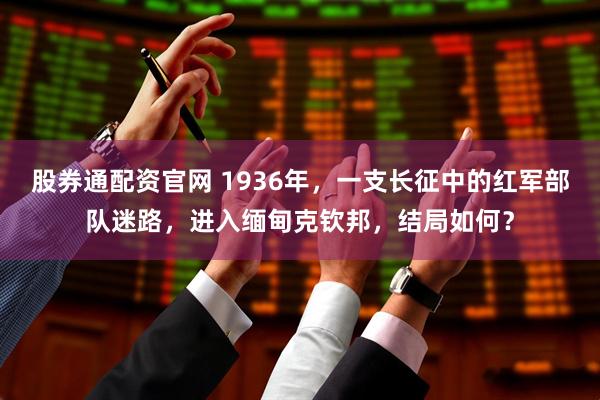 股券通配资官网 1936年，一支长征中的红军部队迷路，进入缅甸克钦邦，结局如何？
