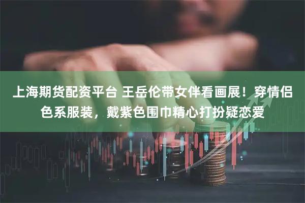 上海期货配资平台 王岳伦带女伴看画展！穿情侣色系服装，戴紫色围巾精心打扮疑恋爱