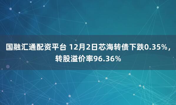 国融汇通配资平台 12月2日芯海转债下跌0.35%，转股溢价率96.36%