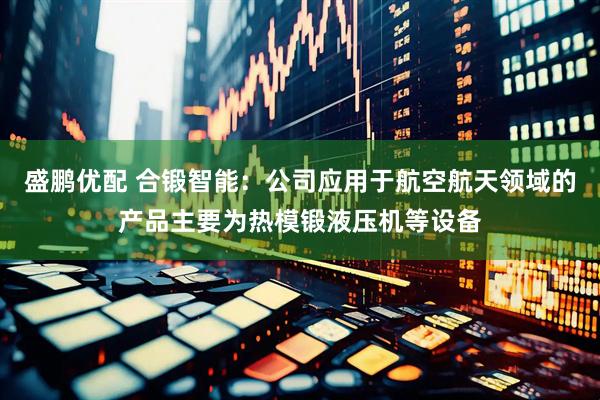 盛鹏优配 合锻智能：公司应用于航空航天领域的产品主要为热模锻液压机等设备