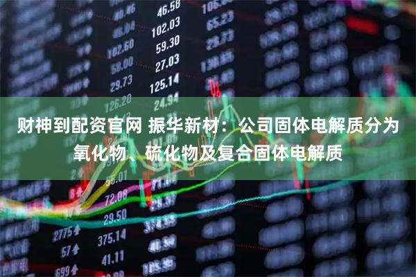 财神到配资官网 振华新材：公司固体电解质分为氧化物、硫化物及复合固体电解质