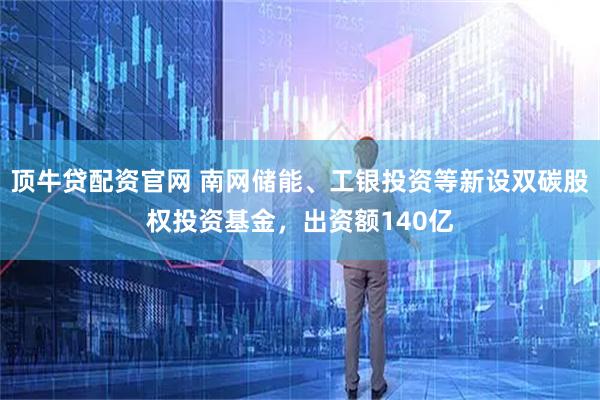 顶牛贷配资官网 南网储能、工银投资等新设双碳股权投资基金，出资额140亿