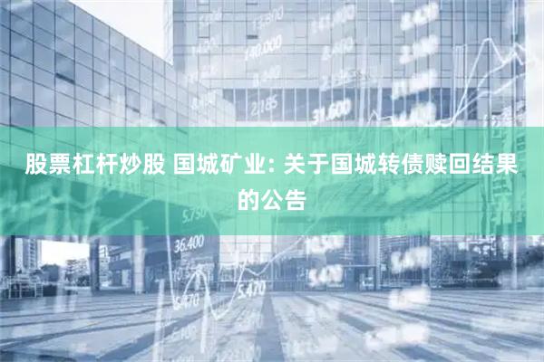 股票杠杆炒股 国城矿业: 关于国城转债赎回结果的公告