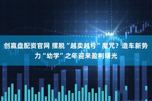 创赢盘配资官网 摆脱“越卖越亏”魔咒？造车新势力“幼学”之年迎来盈利曙光