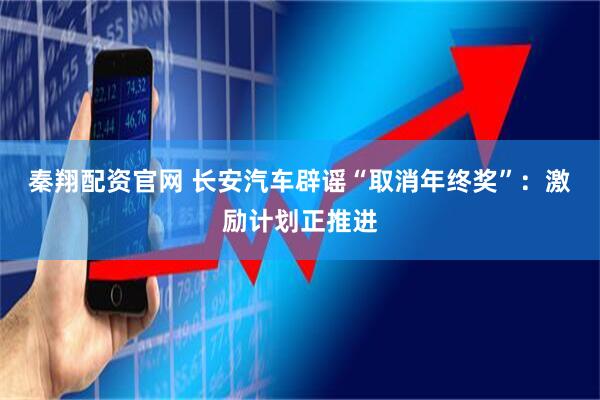 秦翔配资官网 长安汽车辟谣“取消年终奖”：激励计划正推进
