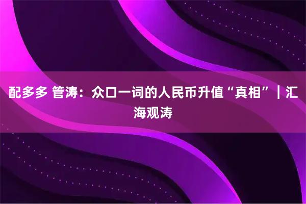 配多多 管涛：众口一词的人民币升值“真相”︱汇海观涛