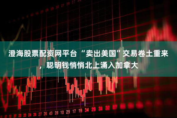澄海股票配资网平台 “卖出美国”交易卷土重来，聪明钱悄悄北上涌入加拿大