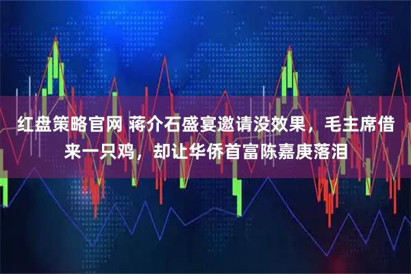 红盘策略官网 蒋介石盛宴邀请没效果，毛主席借来一只鸡，却让华侨首富陈嘉庚落泪