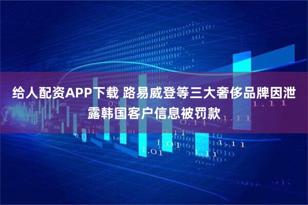 给人配资APP下载 路易威登等三大奢侈品牌因泄露韩国客户信息被罚款