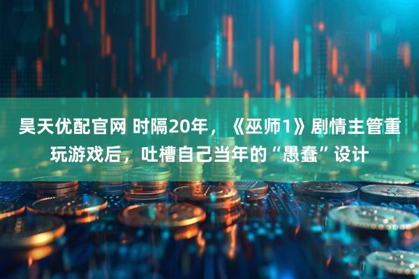 昊天优配官网 时隔20年，《巫师1》剧情主管重玩游戏后，吐槽自己当年的“愚蠢”设计