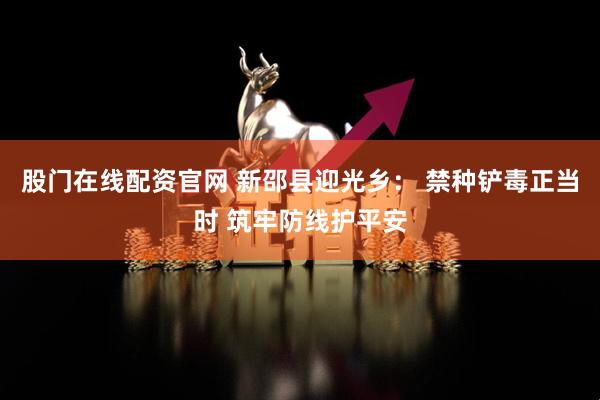 股门在线配资官网 新邵县迎光乡： 禁种铲毒正当时 筑牢防线护平安