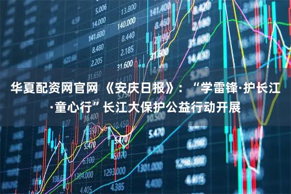 华夏配资网官网 《安庆日报》：“学雷锋·护长江·童心行”长江大保护公益行动开展