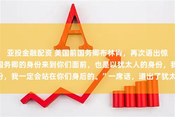 亚投金融配资 美国前国务卿布林肯，再次语出惊人：“我不仅是以美国国务卿的身份来到你们面前，也是以犹太人的身份，我一定会站在你们身后的。”一席话，道出了犹太人在美国的强大地位！