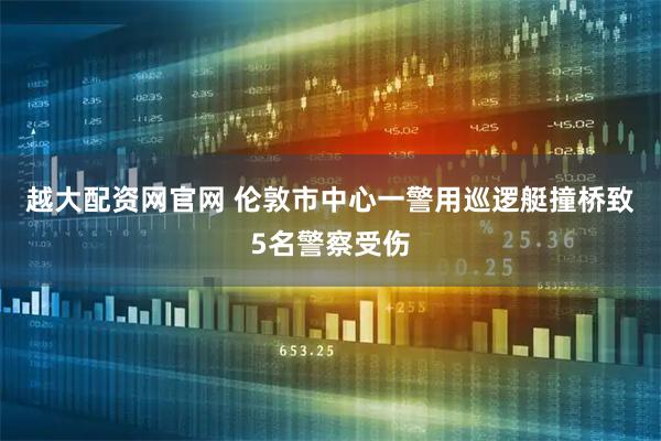 越大配资网官网 伦敦市中心一警用巡逻艇撞桥致5名警察受伤
