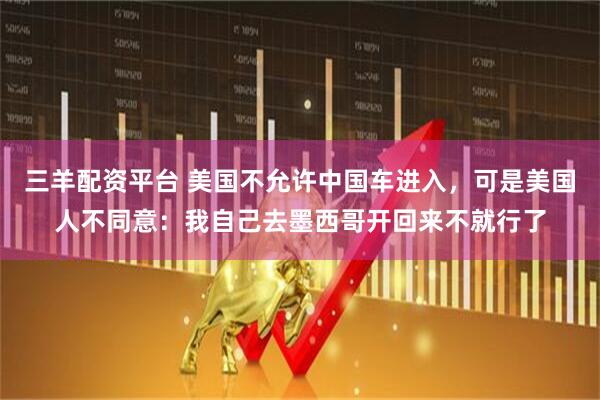三羊配资平台 美国不允许中国车进入，可是美国人不同意：我自己去墨西哥开回来不就行了