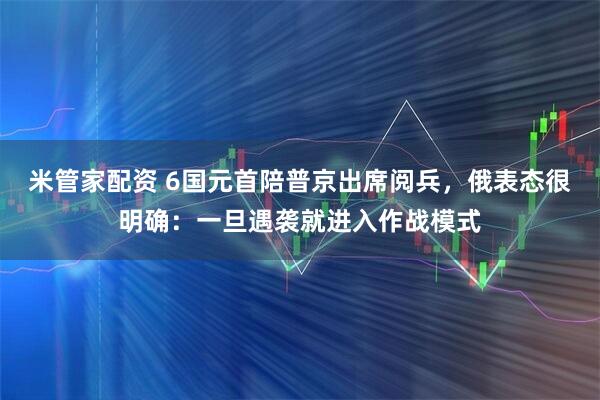 米管家配资 6国元首陪普京出席阅兵，俄表态很明确：一旦遇袭就进入作战模式