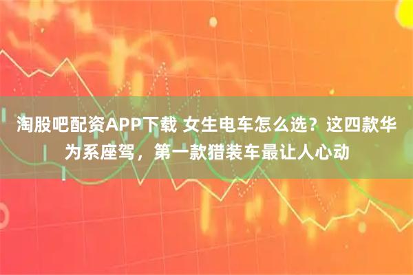 淘股吧配资APP下载 女生电车怎么选？这四款华为系座驾，第一款猎装车最让人心动