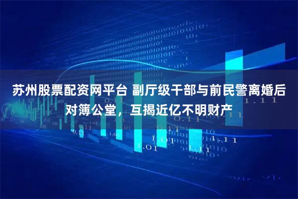 苏州股票配资网平台 副厅级干部与前民警离婚后对簿公堂，互揭近亿不明财产