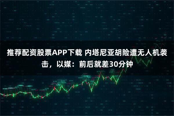 推荐配资股票APP下载 内塔尼亚胡险遭无人机袭击，以媒：前后就差30分钟